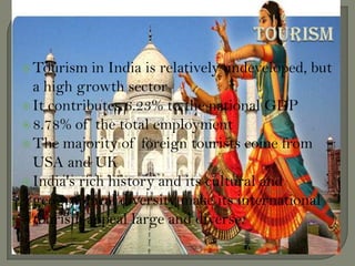 Tourism in India is relatively undeveloped, but
a high growth sector
It contributes 6.23% to the national GDP
8.78% of the total employment
The majority of foreign tourists come from
USA and UK
India's rich history and its cultural and
geographical diversity make its international
tourism appeal large and diverse.
 