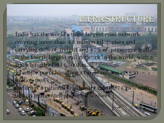  India has the world's third largest road network
covering more than 4.3 million kilometers and
carrying 60% of freight and 87% of passenger traffic
 is the fourth largest rail network in the world, with a
track length of 114,500Km.
 13 major ports handling a cargo volume of 850
million tones
 India has a national teledensity rate of 74.15% with
926.53 million telephone subscribers
 