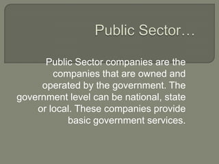 Public Sector companies are the
companies that are owned and
operated by the government. The
government level can be national, state
or local. These companies provide
basic government services.
 