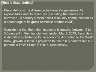 What is fiscal deficit?
 Fiscal deficit is the difference between the government’s
expenditures and its revenues (excluding the money it’s
borrowed). A country’s fiscal deficit is usually communicated as
a percentage of its gross domestic product (GDP).
 Considering that the Indian economy is growing between 5 to
5.5 percent in the financial year ended March 2013, fiscal deficit
is definitely a challenge to the economy. According to the World
Bank, growth in India is projected to rise to 6.5 percent and 6.7
percent in FY2014 and FY2015, respectively.
 