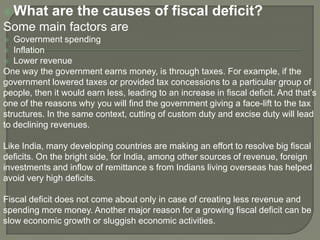 What are the causes of fiscal deficit?
Some main factors are
 Government spending
 Inflation
 Lower revenue
One way the government earns money, is through taxes. For example, if the
government lowered taxes or provided tax concessions to a particular group of
people, then it would earn less, leading to an increase in fiscal deficit. And that’s
one of the reasons why you will find the government giving a face-lift to the tax
structures. In the same context, cutting of custom duty and excise duty will lead
to declining revenues.
Like India, many developing countries are making an effort to resolve big fiscal
deficits. On the bright side, for India, among other sources of revenue, foreign
investments and inflow of remittance s from Indians living overseas has helped
avoid very high deficits.
Fiscal deficit does not come about only in case of creating less revenue and
spending more money. Another major reason for a growing fiscal deficit can be
slow economic growth or sluggish economic activities.
 