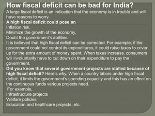 How fiscal deficit can be bad for India?
 A large fiscal deficit is an indication that the economy is in trouble and will
have reasons to worry.
 A high fiscal deficit could pose an
 Inflation risk,
 Minimize the growth of the economy,
 Doubt the government’s abilities.
 It is believed that high fiscal deficit can be corrected. For example, if the
government could not control its expenditures, it could raise taxes to cover
up for the extra amount of money spent. When taxes increase, consumers
will involuntarily have to cut down on their expenditure to pay the
government.
 Did you know that several government projects are stalled because of
high fiscal deficit? Here’s why. When a country labors under high fiscal
deficit, it limits the government’s spending capacity and this has an effect on
the continuous funds various projects need.
For example,
 Infrastructure projects
 Welfare policies
 Education and healthcare projects, etc.
 