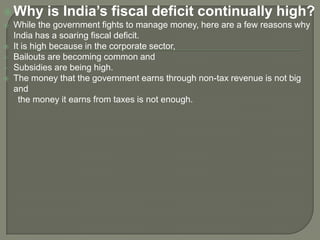 Why is India’s fiscal deficit continually high?
 While the government fights to manage money, here are a few reasons why
India has a soaring fiscal deficit.
 It is high because in the corporate sector,
 Bailouts are becoming common and
 Subsidies are being high.
 The money that the government earns through non-tax revenue is not big
and
the money it earns from taxes is not enough.
 