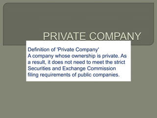 Definition of 'Private Company'
A company whose ownership is private. As
a result, it does not need to meet the strict
Securities and Exchange Commission
filing requirements of public companies.
 