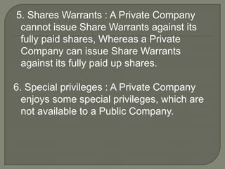 5. Shares Warrants : A Private Company
cannot issue Share Warrants against its
fully paid shares, Whereas a Private
Company can issue Share Warrants
against its fully paid up shares.
6. Special privileges : A Private Company
enjoys some special privileges, which are
not available to a Public Company.
 