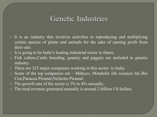  It is an industry that involves activities in reproducing and multiplying
certain species of plants and animals for the sake of earning profit from
their sale.
 It is going to be India’s leading industrial sector in future.
 Fish culture,Cattle breeding, goatery and piggery are included in genetic
industry.
 There are 325 major companies working in this sector in India.
 Some of the top companies are – Mahyco, Metahelix life sciences ltd.,Bio
Con,Panacea Piramal,Nicholes Piramal.
 The growth rate of the sector is 3% to 4% annually.
 The total revenue generated annually is around 2 billion US dollars.
 
