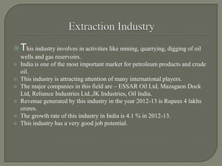 This industry involves in activities like mining, quarrying, digging of oil
wells and gas reservoirs.
 India is one of the most important market for petroleum products and crude
oil.
 This industry is attracting attention of many international players.
 The major companies in this field are – ESSAR Oil Ltd, Mazagaon Dock
Ltd, Reliance Industries Ltd.,JK Industries, Oil India.
 Revenue generated by this industry in the year 2012-13 is Rupees 4 lakhs
crores.
 The growth rate of this industry in India is 4.1 % in 2012-13.
 This industry has a very good job potential.
 