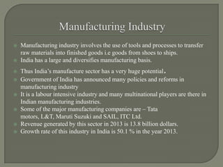  Manufacturing industry involves the use of tools and processes to transfer
raw materials into finished goods i.e goods from shoes to ships.
 India has a large and diversifies manufacturing basis.
 Thus India’s manufacture sector has a very huge potential.
 Government of India has announced many policies and reforms in
manufacturing industry
 It is a labour intensive industry and many multinational players are there in
Indian manufacturing industries.
 Some of the major manufacturing companies are – Tata
motors, L&T, Maruti Suzuki and SAIL, ITC Ltd.
 Revenue generated by this sector in 2013 is 13.8 billion dollars.
 Growth rate of this industry in India is 50.1 % in the year 2013.
 