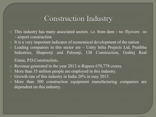  This industry has many associated sectors i.e. from dam – to- flyovers -to
– airport construction
 It is a very important indicator of economical development of the nation
 Leading companies in this sector are – Unity Infra Projects Ltd, Pratibha
Industries, Shapoorji and Paloonji, UB Construction, Godrej Real
Estate, P.D.Construction.
 Revenue generated in the year 2013 is Rupees 670,778 crores.
 More than 35 million people are employed in this industry.
 Growth rate of this industry in India 20% in may 2013.
 More than 500 construction equipment manufacturing companies are
dependent on this industry.
 