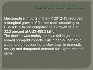  Merchandise imports in the FY 2012-13 recorded
a marginal growth of 0.4 per cent amounting to
US$ 491.5 billion compared to a growth rate of
32.3 percent at US$ 489.3 billion.
 The decline was mainly led by a fall in gold and
non-oil non-gold imports. Fall in non-oil non-gold
was more on account of a slowdown in domestic
activity and dampened demand for export related
items.
 