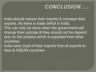  India should reduce their imports & increase their
exports. As there is trade deficit in India.
 This can only be done when the government will
change their policies & they should not be depend
only on the product which is exported from other
countries.
 India have most of their imports from & exports to
Asia & ASEAN countries.
 