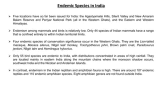  Five locations have so far been issued for India: the Agastyamalai Hills, Silent Valley and New Amaram
Balam Reserve and Periyar National Park (all in the Western Ghats), and the Eastern and Western
Himalayas.
 Endemism among mammals and birds is relatively low. Only 44 species of Indian mammals have a range
that is confined entirely to within Indian territorial limits.
 Four endemic species of conservation significance occur in the Western Ghats. They are the Lion-tailed
macaque, Macaca silenus, Nilgiri leaf monkey, Trachypithecus johni, Brown palm civet, Paradoxurus
jerdoni, Nilgiri tahr and Hemitragus hylocrius.
 Only 55 bird species are endemic to India, with distributions concentrated in areas of high rainfall. They
are located mainly in eastern India along the mountain chains where the monsoon shadow occurs,
southwest India and the Nicobar and Andaman Islands.
 In contrast, endemism in the Indian reptilian and amphibian fauna is high. There are around 187 endemic
reptiles and 110 endemic amphibian species. Eight amphibian genera are not found outside India.
Endemic Species in India
 