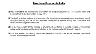  India accredited the International Convention on Biodiversity(CBD) on 18 February 1994 and
became Party to the Convention in May 1994.
 The CBD is an international legal instrument for fostering the conservation and sustainable use of
biological diversity and the fair and equitable sharing of the benefits arising from commercial and
other utilization of genetic resources.
 It is the responsibility of The Ministry of Environment and Forest in India to oversee environmental
policy and procedures and the administration of the national parks of the country as well.
 India has worked on creating ‘landscape conversion’ that includes wildlife reserves, communal
forests, and some private lands.
Biosphere Reserves in India
 