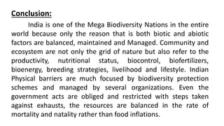Conclusion:
India is one of the Mega Biodiversity Nations in the entire
world because only the reason that is both biotic and abiotic
factors are balanced, maintained and Managed. Community and
ecosystem are not only the grid of nature but also refer to the
productivity, nutritional status, biocontrol, biofertilizers,
bioenergy, breeding strategies, livelihood and lifestyle. Indian
Physical barriers are much focused by biodiversity protection
schemes and managed by several organizations. Even the
government acts are obliged and restricted with steps taken
against exhausts, the resources are balanced in the rate of
mortality and natality rather than food inflations.
 