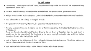  “Biodiversity: Connecting with Nature” Mega bio-diverse country is one that contains the majority of living
species found on the earth.
 The main criterion for mega-diverse countries is endemism at the level of species, genera and families.
 A mega-diverse country must have at least 5,000 species of endemic plants and must border marine ecosystems.
 India is known for its rich heritage of Biological diversity.
 The greater the multi-diversity of species, the greater contribution to biodiversity.
 The large species richness and abundance are due to the immense variety of climatic and altitudinal conditions
in the country.
 These vary from the humid tropical Western Ghats to the hot desert of Rajasthan, from the cold desert of
Ladakh and the icy mountain of the Himalayas to the warm coast of peninsular India and these include
ecosystem diversity is the highest in the world.
 India is situated at the tri-junction of three realms Afro-tropical, Indo-Malayan and Paleo-Arctic realms, and
therefore, has characteristic elements from each of them.
 India is a remarkably diverse country having linguistic, genetic and cultural diversity
Introduction
 