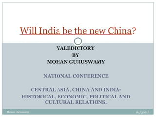 VALEDICTORY
BY
MOHAN GURUSWAMY
NATIONAL CONFERENCE
CENTRAL ASIA, CHINA AND INDIA:
HISTORICAL, ECONOMIC, POLITICAL AND
CULTURAL RELATIONS.
Will India be the new China?
04/30/16
1
Mohan Guruswamy
 