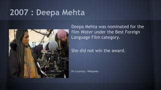 2007 : Deepa Mehta
Deepa Mehta was nominated for the
film Water under the Best Foreign
Language Film category.
She did not win the award.

Pic Courtesy : Wikipedia

 