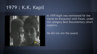 1979 : K.K. Kapil
In 1979 Kapil was nominated for the
movie An Encounter with Faces, under
the category Best Documentary (short
subject).
He did not win the award.

 