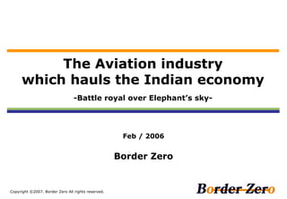 The Aviation industry
     which hauls the Indian economy
                                 -Battle royal over Elephant’s sky-




                                                     Feb / 2006


                                                    Border Zero


Copyright ©2007. Border Zero All rights reserved.
 