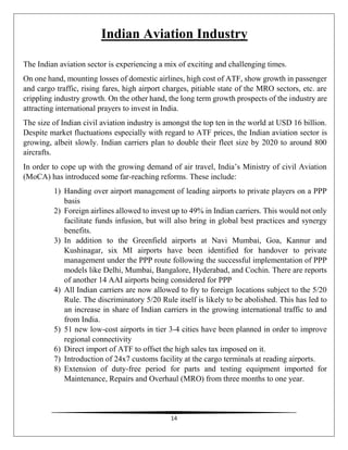 14
Indian Aviation Industry
The Indian aviation sector is experiencing a mix of exciting and challenging times.
On one hand, mounting losses of domestic airlines, high cost of ATF, show growth in passenger
and cargo traffic, rising fares, high airport charges, pitiable state of the MRO sectors, etc. are
crippling industry growth. On the other hand, the long term growth prospects of the industry are
attracting international prayers to invest in India.
The size of Indian civil aviation industry is amongst the top ten in the world at USD 16 billion.
Despite market fluctuations especially with regard to ATF prices, the Indian aviation sector is
growing, albeit slowly. Indian carriers plan to double their fleet size by 2020 to around 800
aircrafts.
In order to cope up with the growing demand of air travel, India’s Ministry of civil Aviation
(MoCA) has introduced some far-reaching reforms. These include:
1) Handing over airport management of leading airports to private players on a PPP
basis
2) Foreign airlines allowed to invest up to 49% in Indian carriers. This would not only
facilitate funds infusion, but will also bring in global best practices and synergy
benefits.
3) In addition to the Greenfield airports at Navi Mumbai, Goa, Kannur and
Kushinagar, six MI airports have been identified for handover to private
management under the PPP route following the successful implementation of PPP
models like Delhi, Mumbai, Bangalore, Hyderabad, and Cochin. There are reports
of another 14 AAI airports being considered for PPP
4) All Indian carriers are now allowed to fry to foreign locations subject to the 5/20
Rule. The discriminatory 5/20 Rule itself is likely to be abolished. This has led to
an increase in share of Indian carriers in the growing international traffic to and
from India.
5) 51 new low-cost airports in tier 3-4 cities have been planned in order to improve
regional connectivity
6) Direct import of ATF to offset the high sales tax imposed on it.
7) Introduction of 24x7 customs facility at the cargo terminals at reading airports.
8) Extension of duty-free period for parts and testing equipment imported for
Maintenance, Repairs and Overhaul (MRO) from three months to one year.
 