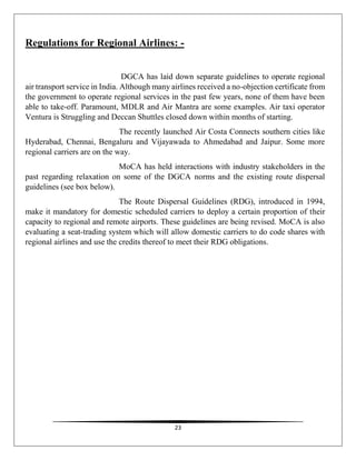 23
Regulations for Regional Airlines: -
DGCA has laid down separate guidelines to operate regional
air transport service in India. Although many airlines received a no-objection certificate from
the government to operate regional services in the past few years, none of them have been
able to take-off. Paramount, MDLR and Air Mantra are some examples. Air taxi operator
Ventura is Struggling and Deccan Shuttles closed down within months of starting.
The recently launched Air Costa Connects southern cities like
Hyderabad, Chennai, Bengaluru and Vijayawada to Ahmedabad and Jaipur. Some more
regional carriers are on the way.
MoCA has held interactions with industry stakeholders in the
past regarding relaxation on some of the DGCA norms and the existing route dispersal
guidelines (see box below).
The Route Dispersal Guidelines (RDG), introduced in 1994,
make it mandatory for domestic scheduled carriers to deploy a certain proportion of their
capacity to regional and remote airports. These guidelines are being revised. MoCA is also
evaluating a seat-trading system which will allow domestic carriers to do code shares with
regional airlines and use the credits thereof to meet their RDG obligations.
 