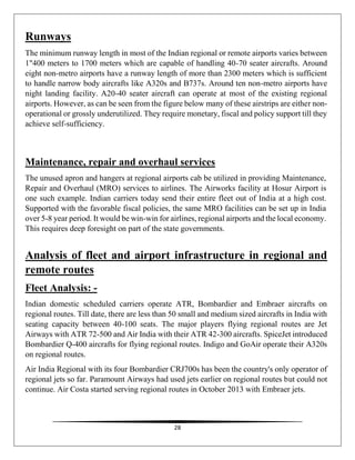 28
Runways
The minimum runway length in most of the Indian regional or remote airports varies between
1"400 meters to 1700 meters which are capable of handling 40-70 seater aircrafts. Around
eight non-metro airports have a runway length of more than 2300 meters which is sufficient
to handle narrow body aircrafts like A320s and B737s. Around ten non-metro airports have
night landing facility. A20-40 seater aircraft can operate at most of the existing regional
airports. However, as can be seen from the figure below many of these airstrips are either non-
operational or grossly underutilized. They require monetary, fiscal and policy support till they
achieve self-sufficiency.
Maintenance, repair and overhaul services
The unused apron and hangers at regional airports cab be utilized in providing Maintenance,
Repair and Overhaul (MRO) services to airlines. The Airworks facility at Hosur Airport is
one such example. Indian carriers today send their entire fleet out of India at a high cost.
Supported with the favorable fiscal policies, the same MRO facilities can be set up in India
over 5-8 year period. It would be win-win for airlines, regional airports and the local economy.
This requires deep foresight on part of the state governments.
Analysis of fleet and airport infrastructure in regional and
remote routes
Fleet Analysis: -
Indian domestic scheduled carriers operate ATR, Bombardier and Embraer aircrafts on
regional routes. Till date, there are less than 50 small and medium sized aircrafts in India with
seating capacity between 40-100 seats. The major players flying regional routes are Jet
Airways with ATR 72-500 and Air India with their ATR 42-300 aircrafts. SpiceJet introduced
Bombardier Q-400 aircrafts for flying regional routes. Indigo and GoAir operate their A320s
on regional routes.
Air India Regional with its four Bombardier CRJ700s has been the country's only operator of
regional jets so far. Paramount Airways had used jets earlier on regional routes but could not
continue. Air Costa started serving regional routes in October 2013 with Embraer jets.
 
