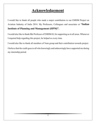 2
Acknowledgement
I would like to thank all people who made a major contribution to our EMDM Project on
Aviation Industry of India 2014. My Professors, Colleagues and associates at “Indian
Institute of Planning and Management (IIPM)”.
I would also like to thank the Professor of EMDM-II, for supporting us in all areas. Whenever
I required help regarding this project, he helped us every time.
I would also like to thank all members of 5onn group and their contribution towards project.
I believe that the credit goes to all who knowingly and unknowingly have supported me during
my internship period.
 