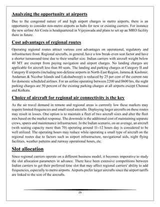 29
Analyzing the opportunity at airports
Due to the congested nature of and high airport charges in metro airports, there is an
opportunity to consider non-metro airports as hubs for new or existing carriers. For instance
the new airline Air Costa is headquartered in Vijayawada and plans to set up an MRO facility
there in future.
Cost advantages of regional routes
Operating regional routes attract various cost advantages on operational, regulatory and
infrastructure front. Regional aircrafts, in general, have a low break-even seat factor and have
a shorter turnaround time due to their smaller size. Indian carriers with aircraft weight below
40 MT are exempt from paying navigation and airport charges. No landing charges are
applicable for aircraft less than 80 seats. The landing and parking charges at Category II and
Category II airports (including non-defense airports in North-East Region, Jammu & Kashmir;
Andaman & Nicobar Islands and Lakshadweep) is reduced by 25 per cent of the current rate
for domestic scheduled airlines. For an airline operating between 2200 and 0600 hrs, the night
parking charges are 50 percent of the existing parking charges at all airports except Chennai
and Kolkata.
Choice of aircraft for regional air connectivity is the key
As the air travel demand in remote and regional areas is currently low these markets may
require limited frequencies and small sized aircrafts. Deploying larger aircrafts on these routes
may result in losses. One option is to maintain a fleet of two aircraft sizes and alter the fleet
mix based on the market response. The downside is the additional cost of maintaining separate
crews, spares and maintenance infrastructure. In the Indian scenario, on an average, an aircraft
(with seating capacity more than 70) operating around 1l--12 hours day is considered to be
well utilized. The operating hours may reduce while operating a small type of aircraft on the
regional routes due to factors such as airport infrastructure, navigational aids, night flying
facilities, weather patterns and runway operational hours, etc.
Slot allocation
Since regional carriers operate on a different business model, it becomes imperative to study
the slot allocation parameters in advance. There have been extensive competitions between
Indian carriers to get their preferred time slot that may affect regional carriers' ability to add
frequencies, especially to metro airports. Airports prefer larger aircrafts since the airport tariffs
are linked to the size of the aircrafts.
 