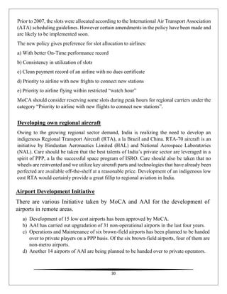 30
Prior to 2007, the slots were allocated according to the International Air Transport Association
(ATA) scheduling guidelines. However certain amendments in the policy have been made and
are likely to be implemented soon.
The new policy gives preference for slot allocation to airlines:
a) With better On-Time performance record
b) Consistency in utilization of slots
c) Clean payment record of an airline with no dues certificate
d) Priority to airline with new frights to connect new stations
e) Priority to airline flying within restricted “watch hour”
MoCA should consider reserving some slots during peak hours for regional carriers under the
category “Priority to airline with new flights to connect new stations”.
Developing own regional aircraft
Owing to the growing regional sector demand, India is realizing the need to develop an
indigenous Regional Transport Aircraft (RTA), a la Brazil and China. RTA-70 aircraft is an
initiative by Hindustan Aeronautics Limited (HAL) and National Aerospace Laboratories
(NAL). Care should be taken that the best talents of India’s private sector are leveraged in a
spirit of PPP, a la the successful space program of ISRO. Care should also be taken that no
wheels are reinvented and we utilize key aircraft parts and technologies that have already been
perfected are available off-the-shelf at a reasonable price. Development of an indigenous low
cost RTA would certainly provide a great fillip to regional aviation in India.
Airport Development Initiative
There are various Initiative taken by MoCA and AAI for the development of
airports in remote areas.
a) Development of 15 low cost airports has been approved by MoCA.
b) AAI has carried out upgradation of 31 non-operational airports in the last four years.
c) Operations and Maintenance of six brown-field airports has been planned to be handed
over to private players on a PPP basis. Of the six brown-field airports, four of them are
non-metro airports.
d) Another 14 airports of AAI are being planned to be handed over to private operators.
 