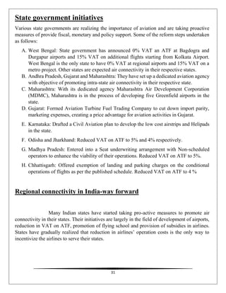 31
State government initiatives
Various state governments are realizing the importance of aviation and are taking proactive
measures of provide fiscal, monetary and policy support. Some of the reform steps undertaken
as follows:
A. West Bengal: State government has announced 0% VAT an ATF at Bagdogra and
Durgapur airports and 15% VAT on additional flights starting from Kolkata Airport.
West Bengal is the only state to have 0% VAT at regional airports and 15% VAT on a
metro project. Other states are expected air connectivity in their respective states.
B. Andhra Pradesh, Gujarat and Maharashtra: They have set up a dedicated aviation agency
with objective of promoting intra-state air connectivity in their respective state.
C. Maharashtra: With its dedicated agency Maharashtra Air Development Corporation
(MDMC), Maharashtra is in the process of developing five Greenfield airports in the
state.
D. Gujarat: Formed Aviation Turbine Fuel Trading Company to cut down import parity,
marketing expenses, creating a price advantage for aviation activities in Gujarat.
E. Karnataka: Drafted a Civil Aviation plan to develop the low cost airstrips and Helipads
in the state.
F. Odisha and Jharkhand: Reduced VAT on ATF to 5% and 4% respectively.
G. Madhya Pradesh: Entered into a Seat underwriting arrangement with Non-scheduled
operators to enhance the viability of their operations. Reduced VAT on ATF to 5%.
H. Chhattisgarh: Offered exemption of landing and parking charges on the conditional
operations of flights as per the published schedule. Reduced VAT on ATF to 4 %
Regional connectivity in India-way forward
Many Indian states have started taking pro-active measures to promote air
connectivity in their states. Their initiatives are largely in the field of development of airports,
reduction in VAT on ATF, promotion of flying school and provision of subsidies in airlines.
States have gradually realized that reduction in airlines’ operation costs is the only way to
incentivize the airlines to serve their states.
 