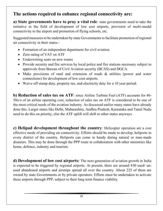32
The actions required to enhance regional connectivity are:
a) State governments have to pray a vital role: state governments need to take the
initiative in the field of development of low cost airports, provision of multi-modal
connectivity to the airport and promotion of flying schools, etc.
Suggested measures to be undertaken by state Governments to facilitate promotion of regional
air connectivity in their states:-
 Formation of an independent department for civil aviation
 Zero rating of VAT on ATF
 Underwriting seats on new routes
 Provide security and fire services by local police and fire stations necessary subject to
approvals from Bureau of Civil Aviation security (BCAS) and DGCA.
 Make provisions of rand and extension of roads & utilities (power and water
connections) for development of low-cost airports.
 Waive off stamp duty, property tax, and electricity duty for a 10 year period.
b) Reduction of sales tax on ATF: since Airline Turbine Fuel (ATF) accounts for 40-
50o/o of an airline operating cost, reduction of sales tax on ATF is considered to be one of
the most critical needs of the aviation industry. As discussed earlier many states have already
done this. Larger states like Delhi, Maharashtra, Andhra Pradesh, Karnataka and Tamil Nadu
need to do this on priority, else the ATF uplift will shift to other states anyways.
c) Helipad development throughout the country: Helicopter operation are a cost
effective mode of providing air connectivity. Efforts should be made to develop, heliports in
every district of the country. Heliports can come in handy during natural or man-made
disasters. This may be done through the PPP route in collaboration with other ministries like
home, defence, industry and tourism.
d) Development of low cost airports: The next generation of aviation growth in India
is expected to be triggered by regional airports. At present, there are around 450 used/ un-
used abandoned airports and airstrips spread all over the country. About 225 of them are
owned by state Governments or by private operators. Efforts must be undertaken to activate
these airports through PPP, subject to their long term finance viability.
 