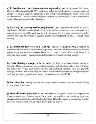 33
e) Relaxation on regulation to operate regional air services: As per Directorate
General of Civil Aviation (DGCA) guidelines, Indian carriers looking to commerce regional
air services have to undertake operations in one of the designated regions- north, south, west
or rest/northeast. They are allowed to operate between two metro cities, except in the southern
region. This policy needs to be liberalized.
f) Revising the security service requirement: The regulations laid down by MoCA
and Bureau of Civil Aviation Security (BACS) for the 24 hours of airport security service for
regional airports should be reviewed in order to reduce the operating expenses of smaller
airports. Physical deployment of security guards can be replaced with CCTV based smart
security.
g) Essential Air Services Fund (EASF): The proposed EASF by MoCA needs to be
implemented which can boost tourism and promote tier-2 and tier-3 air connectivity. Greater
private sector investment in airports should be encouraged instead of rerouting heavy fees
collected from privately operated airports for other government operated airports.
h) Code sharing concept to be introduced: Concept of code sharing should be
introduced between regional/ non-scheduled operators and scheduled airlines that will allow
the airlines to leverage each-other's network and marketing strengths. This also prevents
wastage of costly ATF when large aircrafts of scheduled airlines operate on regional routes
with low seat factors, just in order to meet their obligations under RDG.
i) Slot allocation: During slot allocation, slots should be reserved for small aircrafts flying
from regional destinations.
j) Route dispersal guidelines to be restructured: Regional carriers are not permitted
to operate on category-l routes. Further these carriers are not able to operate during night time
at regional airports that lack night landing facilities. This policy needs to be reviewed in order
to ensure higher aircraft utilization per day by regional airlines.
 