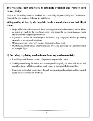 34
International best practices to promote regional and remote area
connectivity:
In most of the leading aviation markets, air connectivity is promoted by the Government.
Some of the best practices followed are as follows:
a) Supporting airlines by sharing risks to add a new destination to their flight
routes
 By providing incentives to the airline for adding new destinations to their routes. These
payments are made by the beneficiary airport operator or the government under a Route
Development Fund (RDF) mechanism
 Payment to carriers for marketing the destination (e.g. Singapore Airlines promoting
Australia as a tourism destination).
 Offering discounts on airport charges (Indian airports do this).
 By sharing demand related uncertainties and providing guarantee for a certain number
of seats per flight.
b) Providing regulatory mechanism to boost regional connectivity
 Providing restrictions on number of operators on particular routes
 Making it mandatory for airline operators to provide capacity on low traffic routes and
providing them rights to operate on trunk routes in exchange (India does this).
 Promoting regional air connectivity through a combination of regulated and deregulated
routes as done in Western Australia.
 