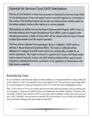 35
Rationalizing Taxes
It is a well-known fact that the Indian aviation industry is overtaxed and this is being reflected
in the industry’s lack of competitiveness on the global level. The proactive steps being taken
by several progressive state governments on the VAT front have been highlighted earlier.
The 12.36% Service Tax on air tickets and services that airlines purchase such as landing and
air navigation, contravenes global norms and handicaps the Indian industry. Domestic fuel
(Aviation Turbine Fuel) attracts 8.24% excise duty and in addition to this state taxes may go
up to 30%. Globally, fuel accounts for around 34% of an airline's cost. In India, the additional
taxes and duties bring up this percentage around 45%.
 