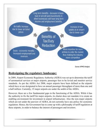 37
Redesigning the regulatory landscape:
In 2009, Airport Economic Regulatory Authority (AERA) was set up to determine the tariff
of aeronautical services at major airports, passenger fees to be levied and monitor service
standards. As per the AERA Act 2008, major airports have been defined as the airports
which have or are designated to have an annual passenger throughput of more than one and
a half million. Currently, 15 major airports are under the ambit of the AERA.
However, these are a few fundamental gaps in the functioning of the AERA. While it has
the authority to fix the tariff for major airports, its charter does not mandate it to create an
enabling environment for investment in airport infrastructure. Also the non-major airports
which are not under the purview of AERA, do not currently have any policy for economic
regulation. Hence, the Government has to come up with a philosophy of tariff regulation at
these airports, in order to balance the interest of passengers and investors.
 