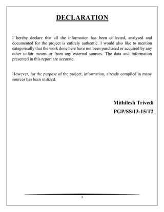 3
DECLARATION
I hereby declare that all the information has been collected, analysed and
documented for the project is entirely authentic. I would also like to mention
categorically that the work done here have not been purchased or acquired by any
other unfair means or from any external sources. The data and information
presented in this report are accurate.
However, for the purpose of the project, information, already compiled in many
sources has been utilized.
Mithilesh Trivedi
PGP/SS/13-15/T2
 