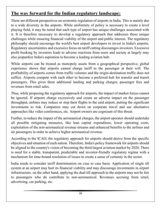 39
The way forward for the Indian regulatory landscape:
There are different perspectives on economic regulation of airports in India. This is mainly due
to a wide diversity in the airports. While uniformity of policy is necessary to create a level
playing field, it may be noted that each type of airport has unique challenges associated with
it. It is therefore necessary to develop a regulatory approach that addresses these unique
challenges while ensuring financial viability of the airport and public interest. The regulatory
philosophy should encourage the world's best airport developers to invest in India's airports.
Regulatory uncertainties and excessive focus on tariff cutting discourages investors. Excessive
profit booking by investors leads to adverse reactions from users and society at largely may
also jeopardize India's aspiration to become a leading aviation hub.
While airports can be treated as monopoly assets from a geographical perspective, global
experience shows that airports cannot charge tariff to the passenger at their will. The
profitability of airports comes from traffic volumes and the origin-destination traffic does not
suffice. Airports compete with each other to become a preferred hub for transfer and transit
passengers. This gives them additional landing and parking charges, passenger fees and
revenues from retail sales.
Thus, while proposing the regulatory approach for airports, the impact of market forces cannot
be ignored. If airports charge excessively and create an adverse impact on the passenger
throughput, airlines may reduce or stop their flights to the said airport, putting the significant
investments to risk. Companies may cut down on corporate travel and use alternative
approaches like video conferences, etc. Airport owners are cognizant of this threat.
Further, to reduce the impact of the aeronautical charges, the airport operator should undertake
all possible mitigating measures, like lean capital expenditure, lower operating costs,
exploitation of the non-aeronautical revenue streams and enhanced benefits to the airlines and
air passengers in order to achieve higher aeronautical revenue.
According to the ICAO, the regulatory approach for airports should derive from the specific
objectives and situation of each nation. Therefore, India's policy framework for airports should
be aligned to the country's vision of becoming the third largest aviation market by 2020. There
is need for a stable, transparent, predictable and investor-friendly regulatory regime with a
mechanism for time-bound resolution of issues to create a sense of certainty in the sector.
India needs to consider tariff determination on case to case basis. Application of single till
system at an airport may hurt its financial viability and may discourage investments in airport
infrastructure. on the other hand, applying the dual till approach to the airports may not be fair
to passengers who do contribute to non-aeronautical. Revenues accruing from retail,
advertising, car parking, etc.
 