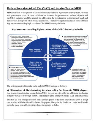 41
Rationalize value Added Tax (VAT) and Service Tax on MRO
MRO is critical to the growth of the aviation sector in India. It generates employment, revenue
and government taxes. A close collaboration between the government, airlines, airports and
the MRO industry would be crucial for addressing the high taxation in the form of VAT and
Service Tax along with other policy level issues. The following chart addresses some of these
key issues surrounding high taxation of the MRO industry in India.
Key issues surrounding high taxation of the MRO industry in India
The actions required to make India a global MRO hub are as follows:
a) Elimination of discriminatory taxation policy for domestic MRO players:
Due to discriminatory tax policy, Indian MRO players have to suffer an additional tax burden
of nearly 40%o over foreign MROs. These are in terms of import duties, VAT and service tax.
This has led to a strange situation. India carriers prefer to fly their aircrafts and crew at a high
cost to other MRO locations like Dubai, Singapore, Malaysia, Sri Lanka etc., since it still works
out to be more cost-effective than doing the repairs in India.
 