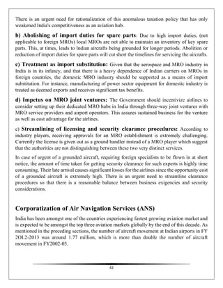42
There is an urgent need for rationalization of this anomalous taxation policy that has only
weakened India's competitiveness as an aviation hub.
b) Abolishing of import duties for spare parts: Due to high import duties, (not
applicable to foreign MROs) local MROs are not able to maintain an inventory of key spare
parts. This, at times, leads to Indian aircrafts being grounded for longer periods. Abolition or
reduction of import duties for spare parts will cut short the timelines for servicing the aircrafts.
c) Treatment as import substitution: Given that the aerospace and MRO industry in
India is in its infancy, and that there is a heavy dependence of Indian carriers on MROs in
foreign countries, the domestic MRO industry should be supported as a means of import
substitution. For instance, manufacturing of power sector equipment for domestic industry is
treated as deemed exports and receives significant tax benefits.
d) Impetus on MRO joint ventures: The Government should incentivize airlines to
consider setting up their dedicated MRO hubs in India through three-way joint ventures with
MRO service providers and airport operators. This assures sustained business for the venture
as well as cost advantage for the airlines.
e) Streamlining of licensing and security clearance procedures: According to
industry players, receiving approvals for an MRO establishment is extremely challenging.
Currently the license is given out as a ground handler instead of a MRO player which suggest
that the authorities are not distinguishing between these two very distinct services.
In case of urgent of a grounded aircraft, requiring foreign specialists to be flown in at short
notice, the amount of time taken for getting security clearance for such experts is highly time
consuming. Their late arrival causes significant losses for the airlines since the opportunity cost
of a grounded aircraft is extremely high. There is an urgent need to streamline clearance
procedures so that there is a reasonable balance between business exigencies and security
considerations.
Corporatization of Air Navigation Services (ANS)
India has been amongst one of the countries experiencing fastest growing aviation market and
is expected to be amongst the top three aviation markets globally by the end of this decade. As
mentioned in the preceding sections, the number of aircraft movement at Indian airports in FY
2OL2-2013 was around 1.77 million, which is more than double the number of aircraft
movement in FY2002-03.
 