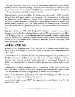 43
The navigation infrastructure on the ground has not been able to keep pace with the growing
number of aircraft movements putting ANS under considerable pressure. Immediate actions
are critical to ensure safe operations in the Indian skies. ANS needs to augment capacity along
with technology, training and efficiency improvements.
Focused attention is required to address this situation. AAI today handles a dual responsibility
of ANS along with airport management. Segregating ANS functions into an independent
corporate entity (ANS Corporation of India or ‘ANSCI’) is a critical requirement. This would
also be in line with standards of International Civil Aviation Organization (lCAO) which states
that the primary objectives of ANS and airport operators are different and that ANS functions
should be vested with an independent organization to achieve increased efficiency and reduced
cost.
Segregation of AAI and ANS enable the specialized functions of airport operations and air
navigation to be handled by two independent organizations. The two organizations would have
well-defined focus on their respective functions and facilitate timely, strategic, operational and
financial decisions. AAI with its key focus area of airport development and operations would
also be able to focus more effectively on enhancing operational quality at existing airports and
developing greater regional
Abolition of 5/20 Rule
Current rules require Indian carriers to be in operation for at least five years and have a fleet
of 20 aircrafts to be eligible to fly on international routes. This is informally known as the
"5/20 Rule".
The 5/20 Rule is an anachronistic, discriminatory and anti-competition policy that the industry
has been opposing for the last several years. This rule works against the interest of Indian
carriers. Today, a one day old airline registered abroad with a one aircraft fleet can fly into
India with no entry barriers. Its removal will add to the attractiveness of the Indian aviation
sector.
Abolishing the rule will allow domestic airlines to utilize their aircrafts during the night time
on foreign routes rather than parking them at Indian airports and incurring parking charges.
This way a liability converts into an opportunity to enhance revenues and profits.
Some Indian carriers in the past acquired other carriers in order to get around the 5/20 rule,
resulting in severe financial challenges to themselves.
According to media reports, MoCA has requested the union Cabinet to abolish this
discriminatory rule.
 