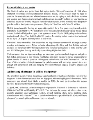 44
Review of bilateral seat quotas
The bilateral airline seat quotas have their origin in the Chicago Convention of 1944, when
shattered economies needed protectionist policies. Today, seven decades later we need to
question the very relevance of bilateral quotas when we are trying to make India an aviation
and tourism hub. Foreign tourist arrivals in India are an abysmal 7 million per year despite an
unlimited bounty of natural, religious and cultural attractions. Small economy like Singapore
gets L4 million foreign tourists per annum, Malaysia 25 million and China 58 million.
MoCA should consider having an 'open skies policy' for a five year experimental period,
extendable by another five. We can always roll it back unilaterally in case we see 'havoc' being
created. India itself signed an open skies agreement with USA in 2005 giving unlimited seat
quotas to each other. That didn't lead to US carriers decimating Indian carriers. Air India and
Jet do fly to US airports as many times as they want.
If we don't have open skies, then every time we negotiate seat quotas with a foreign country
wanting to introduce more flights to India, allegations fly thick and fast. India's national
interests are better served by having multiple and cheap air connections to India a la the Gulf
and ASEAN region, than by artificially constraining flights into India.
Various sectors that we have opened up, we have seen quality standards improve and prices
fall. Indian companies in turn became world class and many have now started acquiring large
global brands. It's time to question old dogmas and enhance our belief in ourselves. Due to
fears of dirt-cheap fares being introduced by global carriers with sovereign support, there are
enough anti-competition and anti-dumping provisions that can impose effective checks and
balances.
Addressing shortages in skilled manpower
The growth in Indian aviation has created significant employment opportunities. However the
supply of skilled human resources has not kept pace with the rapid growth in demand. With
passengers and aircraft fleet likely to double by 2020, the need to strengthen the human
resource development infrastructure is immediate.
As per KPMG estimates, the total manpower requirement of airlines is estimated to rise from
62000 in FY-2011 to 1l7,000 by FY-20L7. This includes the number of pilots, cabin crew,
aircrafts engineers and techniques (MRO), ground handling staff, cargo handling staff,
administrative and sales staff. This is based on benchmarks provided by ICAO for different
classes of personnel (pilot, cabin crew, etc.) per aircraft.
 