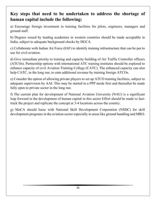 46
Key steps that need to be undertaken to address the shortage of
human capital include the following:
a) Encourage foreign investment in training facilities for pilots, engineers, managers and
ground staff.
b) Degrees issued by leading academies in western countries should be made acceptable in
India, subject to adequate background checks by DGCA.
c) Collaborate with Indian Air Force (IAF) to identify training infrastructure that can be put to
use for civil aviation.
d) Give immediate priority to training and capacity building of Air Traffic Controller officers
(ATCOs). Partnership options with international ATC training institutes should be explored to
enhance capacity of civil Aviation Training College (CATC). The enhanced capacity can also
help CATC, in the long run, to earn additional revenue by training foreign ATCOs.
e) Consider the option of allowing private players to set up ATCO training facilities, subject to
adequate supervision by AAI. This may be started in a PPP mode first and thereafter be made
fully open to private sector in the long run.
f) The current plan for development of National Aviation University (NAU) is a significant
leap forward in the development of human capital in this sector Effort should be made to fast-
track the project and replicate the concept at 3-4 locations across the country.
g) MoCA should liaise with National Skill Development Corporation (NSDC) for skill
development programs in the aviation sector especially in areas like ground handling and MRO.
 