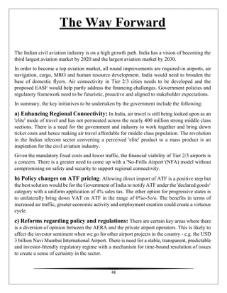 48
The Way Forward
The Indian civil aviation industry is on a high growth path. India has a vision of becoming the
third largest aviation market by 2020 and the largest aviation market by 2030.
In order to become a top aviation market, all round improvements are required-in airports, air
navigation, cargo, MRO and human resource development. India would need to broaden the
base of domestic flyers. Air connectivity in Tier 2/3 cities needs to be developed and the
proposed EASF would help partly address the financing challenges. Government policies and
regulatory framework need to be futuristic, proactive and aligned to stakeholder expectations.
In summary, the key initiatives to be undertaken by the government include the following:
a) Enhancing Regional Connectivity: In India, air travel is still being looked upon as an
'elite' mode of travel and has not permeated across the nearly 400 million strong middle class
sections. There is a need for the government and industry to work together and bring down
ticket costs and hence making air travel affordable for middle class population. The revolution
in the Indian telecom sector converting a perceived 'elite' product to a mass product is an
inspiration for the civil aviation industry.
Given the mandatory fixed costs and lower traffic, the financial viability of Tier 2/3 airports is
a concern. There is a greater need to come up with a 'No-Frills Airport‘(NFA) model without
compromising on safety and security to support regional connectivity.
b) Policy changes on ATF pricing: Allowing direct import of ATF is a positive step but
the best solution would be for the Government of India to notify ATF under the 'declared goods‘
category with a uniform application of 4% sales tax. The other option for progressive states is
to unilaterally bring down VAT on ATF in the range of 0%o-5o/o. The benefits in terms of
increased air traffic, greater economic activity and employment creation could create a virtuous
cycle.
c) Reforms regarding policy and regulations: There are certain key areas where there
is a diversion of opinion between the AERA and the private airport operators. This is likely to
affect the investor sentiment when we go for other airport projects in the country - e.g. the USD
3 billion Navi Mumbai International Airport. There is need for a stable, transparent, predictable
and investor-friendly regulatory regime with a mechanism for time-bound resolution of issues
to create a sense of certainty in the sector.
 