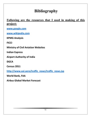 51
Bibliography
Following are the resources that I used in making of this
project:
www.google.com
www.wikipedia.com
KPMG Analysis
FICCI
Ministry of Civil Aviation Websites
Indian Express
Airport Authority of India
DGCA
Census 2011
http://www.aai.aero/traffic_news/traffic_news.jsp
World Bank, FAA
Airbus Global Market Forecast
 