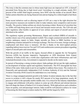 5
The irony is that the common man in whose name high taxes are imposed on ATF, is himself
prevented from flying due to high travel costs! According to a rough estimate, nearly 99.5
percent of the world's third largest economy, have NOT seen the insides of an aircraft. Most
Indian carriers therefore are facing financial ruin and are hoping for a white knight to bail them
out.
Some recent initiatives such as allowing import of ATF are a step in the right direction but
more proactive measures are needed in order to make industry more competitive and investor
friendly. The positive Indian airlines are slowly becoming evident. Removal of unwritten ban
on A380s will help bring down cost of travel and increase tourist arrivals. The 5/20 rule and
other regulatory other hurdles in approval of new airlines and import of aircraft need to be
abolished at the earliest.
The regulatory regime governing Maintenance, Repair and overhaul (MRO) of aircrafts is
another classic case of tax and procedural overkill. Not a single commercial aircrafts of Indian
carriers undergoes repairs in India. Empty aircrafts are flown to MRO facilities in our
neighboring countries and paid for in foreign exchange. The loss of revenue, foreign exchange,
employment and direct taxes is immense. All this is thanks to the short-sighted policies
regarding indirect taxes (service Tax and VAT) and cumbersome customs procedures regarding
import of aircraft parts and consumables.
With the growth of air traffic in the region, focused efforts to upgrade the Air Navigation
Services (ANS) has become imperative. Segregation or ANS directorate from Airport
Authority of India (AAI) into a world class organization with latest infrastructure and well
trained professionals is key. Government is expected to decide on the matter soon.
In pursuit of becoming a strong aviation player; India perhaps did not put the right emphasis
on development of human capital and regulatory frameworks. The FFA downgrade has been
fallout of the same. India needs to put its act together to address these issues. The creation of a
financially and operationally independent Civil Aviation Authority (CAA) and the National
Aviation University (NAU) need to be undertaken on a war footing.
There is a large untapped potential growth in the Indian Aviation industry due to the fact that
access to aviation is still a dream for nearly 99.5 percent of its large population, nearly 40
percent of which is the upwardly mobile middle class. It is critical for the industry stakeholders
to engage and collaborate with policy makers to come up with efficient and rational decision
that will shape the future of Indian Civil Aviation Industry. With right policies and a relentless
focus on quality, cost and passenger interest, India would be well placed to achieve its vision
of becoming the third largest aviation market by 2020 and the largest by 2030.
 