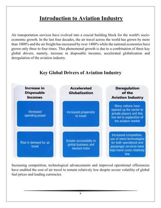 6
Introduction to Aviation Industry
Air transportation services have evolved into a crucial building block for the world's socio-
economic growth. In the last four decades, the air travel across the world has grown by more
than 1000% and the air freight has increased by over 1400% while the national economies have
grown only three to four times. This phenomenal growth is due to a combination of three key
global drivers, namely, increase in disposable incomes, accelerated globalization and
deregulation of the aviation industry.
Key Global Drivers of Aviation Industry
Increasing competition, technological advancements and improved operational efficiencies
have enabled the cost of air travel to remain relatively low despite severe volatility of global
fuel prices and leading currencies.
 