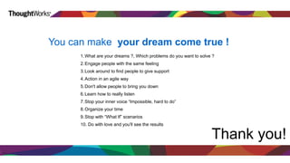 Pandas 
You can make your dream come true ! 
1.What are your dreams ?, Which problems do you want to solve ? 
2.Engage people with the same feeling 
3.Look around to find people to give support 
4.Action in an agile way 
5.Don't allow people to bring you down 
6.Learn how to really listen 
7.Stop your inner voice “Impossible, hard to do” 
8.Organize your time 
9.Stop with “What If” scenarios 
10. Do with love and you'll see the results 
Thank you! 
