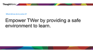What did we do to solve it? 
Empower TWer by providing a safe 
environment to learn. 
 