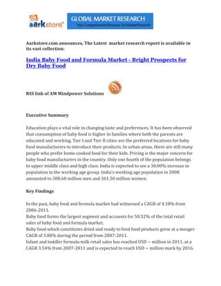 Aarkstore.com announces, The Latest market research report is available in
its vast collection:

India Baby Food and Formula Market - Bright Prospects for
Dry Baby Food




RSS link of AM Mindpower Solutions



Executive Summary

Education plays a vital role in changing taste and preferences. It has been observed
that consumption of baby food is higher in families where both the parents are
educated and working. Tier I and Tier II cities are the preferred locations for baby
food manufacturers to introduce their products. In urban areas, there are still many
people who prefer home cooked food for their kids. Pricing is the major concern for
baby food manufacturers in the country. Only one fourth of the population belongs
to upper middle class and high class. India is expected to see a 30.00% increase in
population in the working age group. India’s working age population in 2008
amounted to 388.60 million men and 361.50 million women.

Key Findings

In the past, baby food and formula market had witnessed a CAGR of 4.18% from
2006-2011.
Baby food forms the largest segment and accounts for 50.52% of the total retail
sales of baby food and formula market.
Baby food which constitutes dried and ready to feed food products grew at a meager
CAGR of 3.88% during the period from 2007-2011.
Infant and toddler formula milk retail sales has reached USD ~ million in 2011, at a
CAGR 3.54% from 2007-2011 and is expected to reach USD ~ million mark by 2016.
 