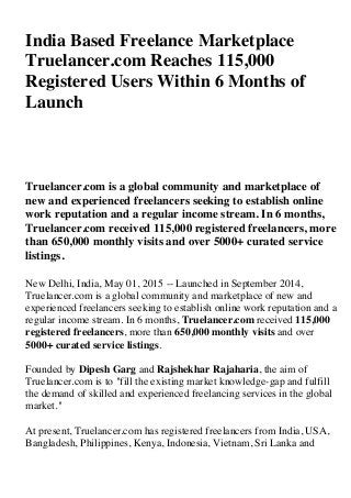 India Based Freelance Marketplace
Truelancer.com Reaches 115,000
Registered Users Within 6 Months of
Launch
Truelancer.com is a global community and marketplace of
new and experienced freelancers seeking to establish online
work reputation and a regular income stream. In 6 months,
Truelancer.com received 115,000 registered freelancers, more
than 650,000 monthly visits and over 5000+ curated service
listings.
New Delhi, India, May 01, 2015 -- Launched in September 2014,
Truelancer.com is a global community and marketplace of new and
experienced freelancers seeking to establish online work reputation and a
regular income stream. In 6 months, Truelancer.com received 115,000
registered freelancers, more than 650,000 monthly visits and over
5000+ curated service listings.
Founded by Dipesh Garg and Rajshekhar Rajaharia, the aim of
Truelancer.com is to "fill the existing market knowledge-gap and fulfill
the demand of skilled and experienced freelancing services in the global
market."
At present, Truelancer.com has registered freelancers from India, USA,
Bangladesh, Philippines, Kenya, Indonesia, Vietnam, Sri Lanka and
 